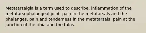 Metatarsalgia is a term used to describe: inflammation of the metatarsophalangeal joint. pain in the metatarsals and the phalanges. pain and tenderness in the metatarsals. pain at the junction of the tibia and the talus.