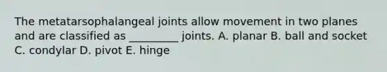 The metatarsophalangeal joints allow movement in two planes and are classified as _________ joints. A. planar B. ball and socket C. condylar D. pivot E. hinge