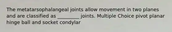 The metatarsophalangeal joints allow movement in two planes and are classified as _________ joints. Multiple Choice pivot planar hinge ball and socket condylar