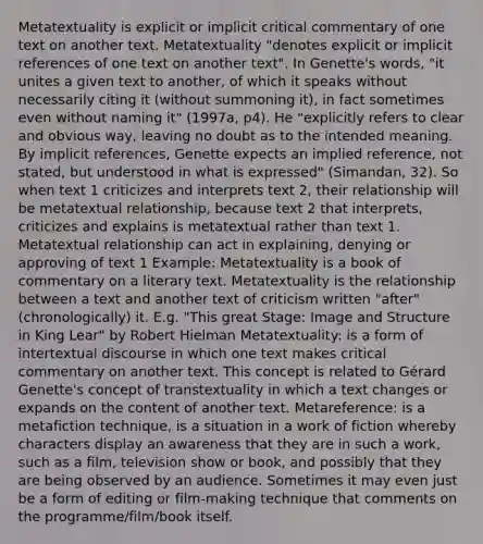 Metatextuality is explicit or implicit critical commentary of one text on another text. Metatextuality "denotes explicit or implicit references of one text on another text". In Genette's words, "it unites a given text to another, of which it speaks without necessarily citing it (without summoning it), in fact sometimes even without naming it" (1997a, p4). He "explicitly refers to clear and obvious way, leaving no doubt as to the intended meaning. By implicit references, Genette expects an implied reference, not stated, but understood in what is expressed" (Simandan, 32). So when text 1 criticizes and interprets text 2, their relationship will be metatextual relationship, because text 2 that interprets, criticizes and explains is metatextual rather than text 1. Metatextual relationship can act in explaining, denying or approving of text 1 Example: Metatextuality is a book of commentary on a literary text. Metatextuality is the relationship between a text and another text of criticism written "after"(chronologically) it. E.g. "This great Stage: Image and Structure in King Lear" by Robert Hielman Metatextuality: is a form of intertextual discourse in which one text makes critical commentary on another text. This concept is related to Gérard Genette's concept of transtextuality in which a text changes or expands on the content of another text. Metareference: is a metafiction technique, is a situation in a work of fiction whereby characters display an awareness that they are in such a work, such as a film, television show or book, and possibly that they are being observed by an audience. Sometimes it may even just be a form of editing or film-making technique that comments on the programme/film/book itself.