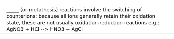 _____ (or metathesis) reactions involve the switching of counterions; because all ions generally retain their oxidation state, these are not usually oxidation-reduction reactions e.g.: AgNO3 + HCl --> HNO3 + AgCl