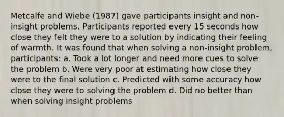 Metcalfe and Wiebe (1987) gave participants insight and non-insight problems. Participants reported every 15 seconds how close they felt they were to a solution by indicating their feeling of warmth. It was found that when solving a non-insight problem, participants: a. Took a lot longer and need more cues to solve the problem b. Were very poor at estimating how close they were to the final solution c. Predicted with some accuracy how close they were to solving the problem d. Did no better than when solving insight problems