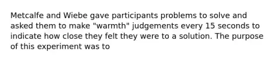 Metcalfe and Wiebe gave participants problems to solve and asked them to make "warmth" judgements every 15 seconds to indicate how close they felt they were to a solution. The purpose of this experiment was to