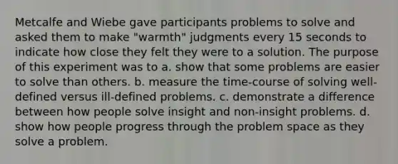 Metcalfe and Wiebe gave participants problems to solve and asked them to make "warmth" judgments every 15 seconds to indicate how close they felt they were to a solution. The purpose of this experiment was to a. show that some problems are easier to solve than others. b. measure the time-course of solving well-defined versus ill-defined problems. c. demonstrate a difference between how people solve insight and non-insight problems. d. show how people progress through the problem space as they solve a problem.