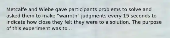 Metcalfe and Wiebe gave participants problems to solve and asked them to make "warmth" judgments every 15 seconds to indicate how close they felt they were to a solution. The purpose of this experiment was to...