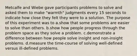 Metcalfe and Wiebe gave participants problems to solve and asked them to make "warmth" judgments every 15 seconds to indicate how close they felt they were to a solution. The purpose of this experiment was to a.show that some problems are easier to solve than others. b.show how people progress through the problem space as they solve a problem. c.demonstrate a difference between how people solve insight and non-insight problems. d.measure the time-course of solving well-defined versus ill-defined problems.