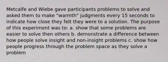 Metcalfe and Wiebe gave participants problems to solve and asked them to make "warmth" judgments every 15 seconds to indicate how close they felt they were to a solution. The purpose of this experiment was to: a. show that some problems are easier to solve then others b. demonstrate a difference between how people solve insight and non-insight problems c. show how people progress through the problem space as they solve a problem