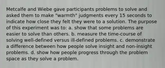 Metcalfe and Wiebe gave participants problems to solve and asked them to make "warmth" judgments every 15 seconds to indicate how close they felt they were to a solution. The purpose of this experiment was to: a. show that some problems are easier to solve than others. b. measure the time-course of solving well-defined versus ill-defined problems. c. demonstrate a difference between how people solve insight and non-insight problems. d. show how people progress through the problem space as they solve a problem.