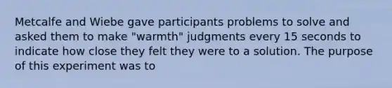 Metcalfe and Wiebe gave participants problems to solve and asked them to make "warmth" judgments every 15 seconds to indicate how close they felt they were to a solution. The purpose of this experiment was to