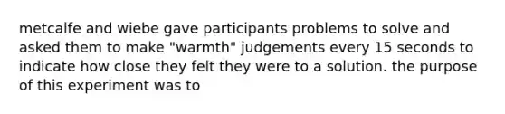 metcalfe and wiebe gave participants problems to solve and asked them to make "warmth" judgements every 15 seconds to indicate how close they felt they were to a solution. the purpose of this experiment was to