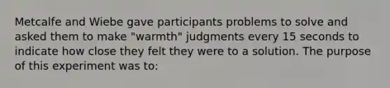 Metcalfe and Wiebe gave participants problems to solve and asked them to make "warmth" judgments every 15 seconds to indicate how close they felt they were to a solution. The purpose of this experiment was to: