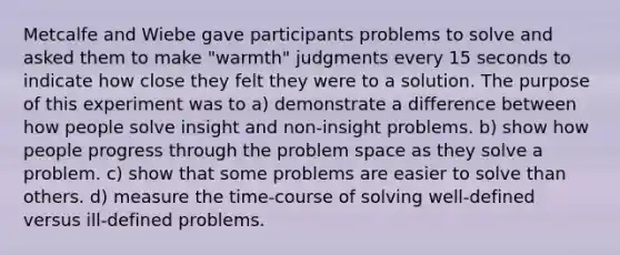 Metcalfe and Wiebe gave participants problems to solve and asked them to make "warmth" judgments every 15 seconds to indicate how close they felt they were to a solution. The purpose of this experiment was to a) demonstrate a difference between how people solve insight and non-insight problems. b) show how people progress through the problem space as they solve a problem. c) show that some problems are easier to solve than others. d) measure the time-course of solving well-defined versus ill-defined problems.