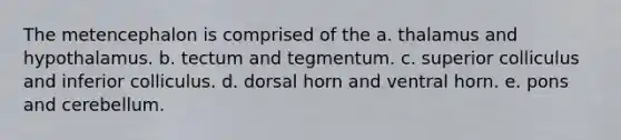 The metencephalon is comprised of the a. thalamus and hypothalamus. b. tectum and tegmentum. c. superior colliculus and inferior colliculus. d. dorsal horn and ventral horn. e. pons and cerebellum.