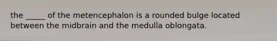 the _____ of the metencephalon is a rounded bulge located between the midbrain and the medulla oblongata.