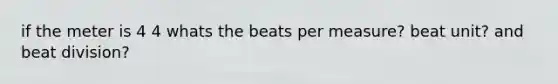 if the meter is 4 4 whats the beats per measure? beat unit? and beat division?