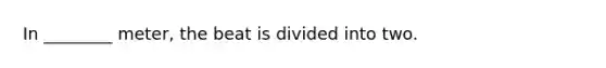 In ________ meter, the beat is divided into two.