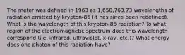 The meter was defined in 1963 as 1,650,763.73 wavelengths of radiation emitted by krypton-86 (it has since been redefined). What is the wavelength of this krypton-86 radiation? To what region of the electromagnetic spectrum does this wavelength correspond (i.e. infrared, ultraviolet, x-ray, etc.)? What energy does one photon of this radiation have?