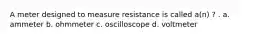 A meter designed to measure resistance is called a(n) ? . a. ammeter b. ohmmeter c. oscilloscope d. voltmeter