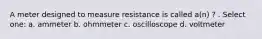 A meter designed to measure resistance is called a(n) ? . Select one: a. ammeter b. ohmmeter c. oscilloscope d. voltmeter