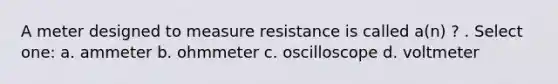 A meter designed to measure resistance is called a(n) ? . Select one: a. ammeter b. ohmmeter c. oscilloscope d. voltmeter