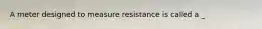 A meter designed to measure resistance is called a _