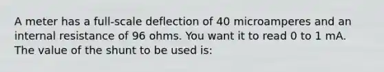 A meter has a full-scale deflection of 40 microamperes and an internal resistance of 96 ohms. You want it to read 0 to 1 mA. The value of the shunt to be used is: