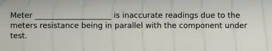 Meter ____________________ is inaccurate readings due to the meters resistance being in parallel with the component under test.