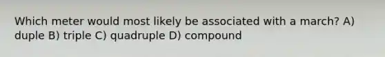 Which meter would most likely be associated with a march? A) duple B) triple C) quadruple D) compound