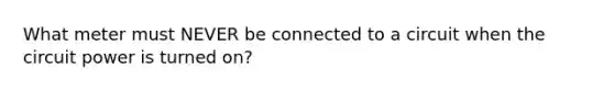 What meter must NEVER be connected to a circuit when the circuit power is turned on?