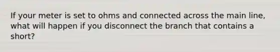 If your meter is set to ohms and connected across the main line, what will happen if you disconnect the branch that contains a short?