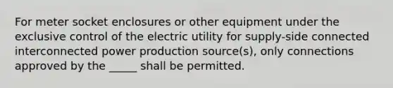 For meter socket enclosures or other equipment under the exclusive control of the electric utility for supply-side connected interconnected power production source(s), only connections approved by the _____ shall be permitted.