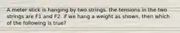 A meter stick is hanging by two strings. the tensions in the two strings are F1 and F2. if we hang a weight as shown, then which of the following is true?