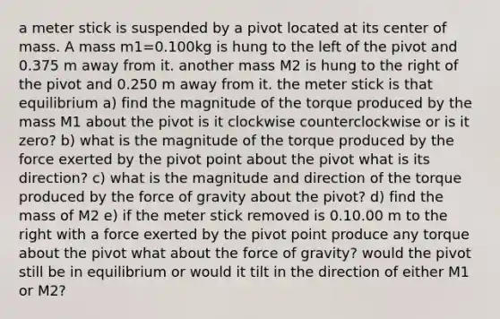 a meter stick is suspended by a pivot located at its center of mass. A mass m1=0.100kg is hung to the left of the pivot and 0.375 m away from it. another mass M2 is hung to the right of the pivot and 0.250 m away from it. the meter stick is that equilibrium a) find the magnitude of the torque produced by the mass M1 about the pivot is it clockwise counterclockwise or is it zero? b) what is the magnitude of the torque produced by the force exerted by the pivot point about the pivot what is its direction? c) what is the magnitude and direction of the torque produced by the force of gravity about the pivot? d) find the mass of M2 e) if the meter stick removed is 0.10.00 m to the right with a force exerted by the pivot point produce any torque about the pivot what about the force of gravity? would the pivot still be in equilibrium or would it tilt in the direction of either M1 or M2?