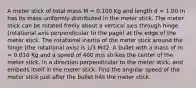 A meter stick of total mass M = 0.100 Kg and length d = 1.00 m has its mass uniformly distributed in the meter stick. The meter stick can be rotated freely about a vertical axis through hinge (rotational axis perpendicular to the page) at the edge of the meter stick. The rotational inertia of the meter stick around the hinge (the rotational axis) is 1/3 Md2. A bullet with a mass of m = 0.010 Kg and a speed of 400 m/s strikes the center of the meter stick, in a direction perpendicular to the meter stick, and embeds itself in the meter stick. Find the angular speed of the meter stick just after the bullet hits the meter stick.