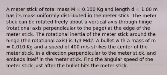 A meter stick of total mass M = 0.100 Kg and length d = 1.00 m has its mass uniformly distributed in the meter stick. The meter stick can be rotated freely about a vertical axis through hinge (rotational axis perpendicular to the page) at the edge of the meter stick. The rotational inertia of the meter stick around the hinge (the rotational axis) is 1/3 Md2. A bullet with a mass of m = 0.010 Kg and a speed of 400 m/s strikes the center of the meter stick, in a direction perpendicular to the meter stick, and embeds itself in the meter stick. Find the angular speed of the meter stick just after the bullet hits the meter stick.