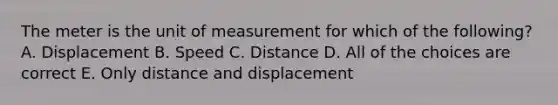 The meter is the unit of measurement for which of the following? A. Displacement B. Speed C. Distance D. All of the choices are correct E. Only distance and displacement