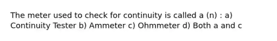 The meter used to check for continuity is called a (n) : a) Continuity Tester b) Ammeter c) Ohmmeter d) Both a and c