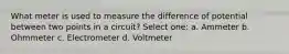 What meter is used to measure the difference of potential between two points in a circuit? Select one: a. Ammeter b. Ohmmeter c. Electrometer d. Voltmeter