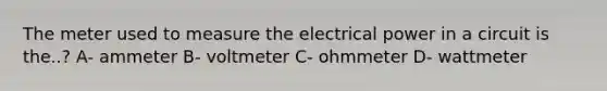 The meter used to measure the electrical power in a circuit is the..? A- ammeter B- voltmeter C- ohmmeter D- wattmeter