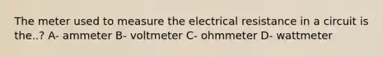 The meter used to measure the electrical resistance in a circuit is the..? A- ammeter B- voltmeter C- ohmmeter D- wattmeter