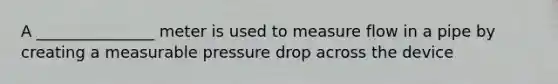 A _______________ meter is used to measure flow in a pipe by creating a measurable pressure drop across the device