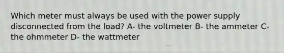 Which meter must always be used with the power supply disconnected from the load? A- the voltmeter B- the ammeter C- the ohmmeter D- the wattmeter