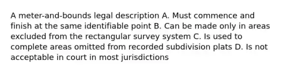 A meter-and-bounds legal description A. Must commence and finish at the same identifiable point B. Can be made only in areas excluded from the rectangular survey system C. Is used to complete areas omitted from recorded subdivision plats D. Is not acceptable in court in most jurisdictions