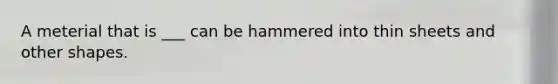 A meterial that is ___ can be hammered into thin sheets and other shapes.