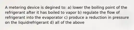 A metering device is degined to: a) lower the boiling point of the refrigerant after it has boiled to vapor b) regulate the flow of refrigerant into the evaporator c) produce a reduction in pressure on the liquidrefrigerant d) all of the above