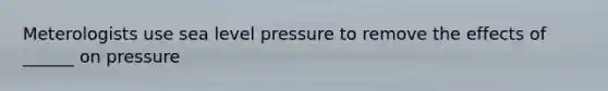 Meterologists use sea level pressure to remove the effects of ______ on pressure