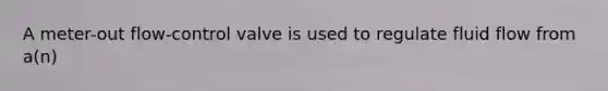 A meter-out flow-control valve is used to regulate fluid flow from a(n)