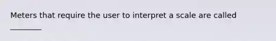 Meters that require the user to interpret a scale are called ________