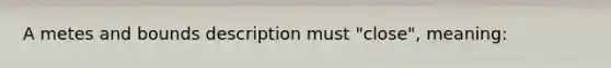 A metes and bounds description must "close", meaning: