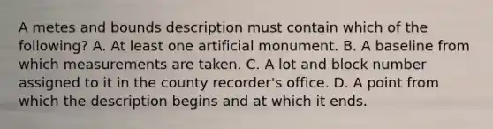 A metes and bounds description must contain which of the following? A. At least one artificial monument. B. A baseline from which measurements are taken. C. A lot and block number assigned to it in the county recorder's office. D. A point from which the description begins and at which it ends.